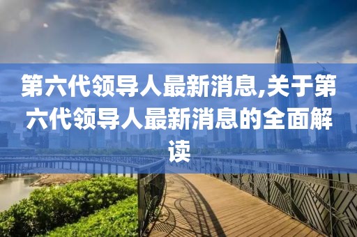 第六代领导人最新消息,关于第六代领导人最新消息的全面解读