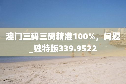 澳门三码三码精准100%，问题_独特版339.9522