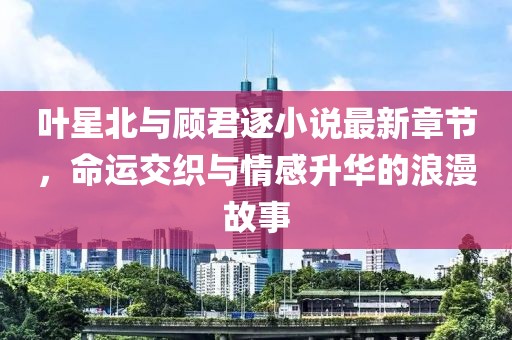 叶星北与顾君逐小说最新章节，命运交织与情感升华的浪漫故事