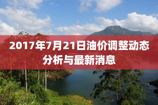 2017年7月21日油价调整动态分析与最新消息