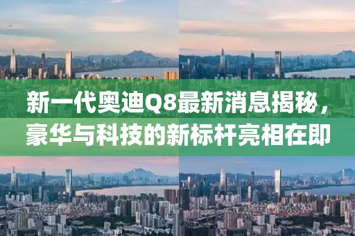 新一代奥迪Q8最新消息揭秘，豪华与科技的新标杆亮相在即