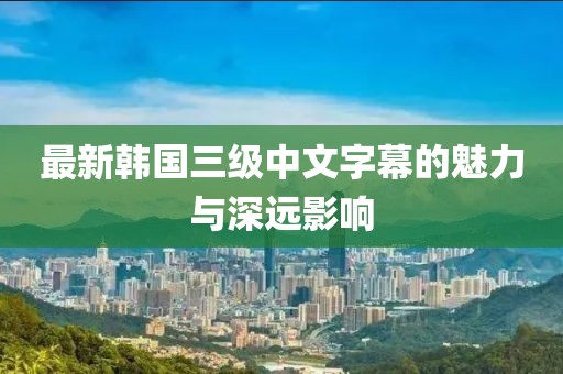 最新韩国三级中文字幕的魅力与深远影响