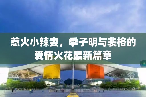 惹火小辣妻，季子明与裴格的爱情火花最新篇章