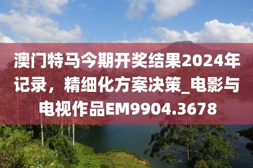 澳门特马今期开奖结果2024年记录，精细化方案决策_电影与电视作品EM9904.3678