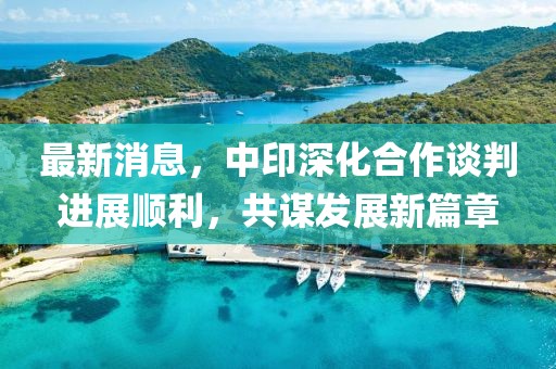 最新消息，中印深化合作谈判进展顺利，共谋发展新篇章