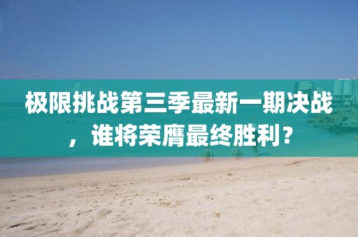 极限挑战第三季最新一期决战，谁将荣膺最终胜利？