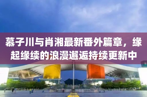 慕子川与肖湘最新番外篇章，缘起缘续的浪漫邂逅持续更新中