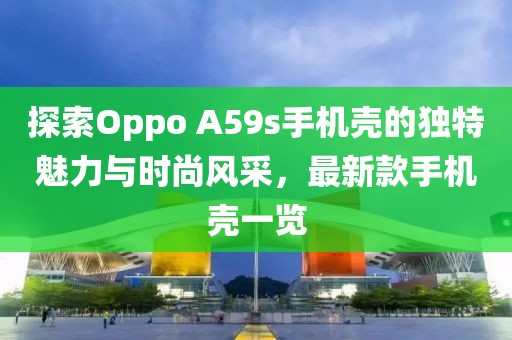 探索Oppo A59s手机壳的独特魅力与时尚风采，最新款手机壳一览