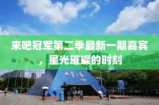 来吧冠军第二季最新一期嘉宾，星光璀璨的时刻