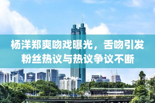 杨洋郑爽吻戏曝光，舌吻引发粉丝热议与热议争议不断