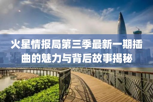火星情报局第三季最新一期插曲的魅力与背后故事揭秘