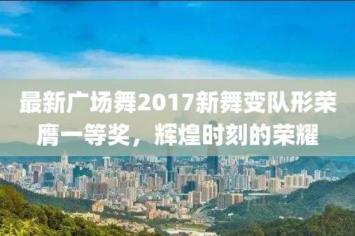 最新广场舞2017新舞变队形荣膺一等奖，辉煌时刻的荣耀