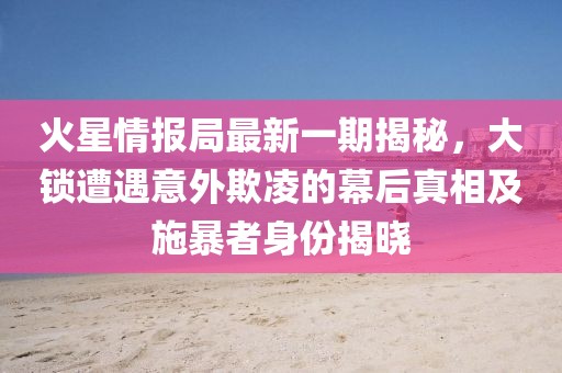 火星情报局最新一期揭秘，大锁遭遇意外欺凌的幕后真相及施暴者身份揭晓
