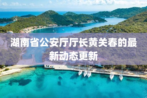 湖南省公安厅厅长黄关春的最新动态更新