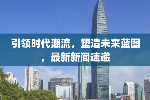 引领时代潮流，塑造未来蓝图，最新新闻速递