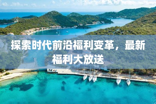 探索时代前沿福利变革，最新福利大放送