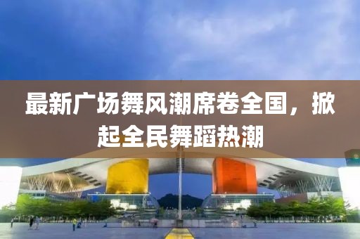 最新广场舞风潮席卷全国，掀起全民舞蹈热潮