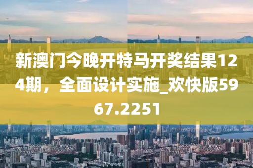 新澳门今晚开特马开奖结果124期，全面设计实施_欢快版5967.2251