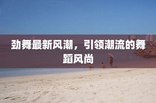 劲舞最新风潮，引领潮流的舞蹈风尚