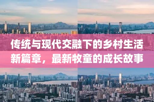 传统与现代交融下的乡村生活新篇章，最新牧童的成长故事