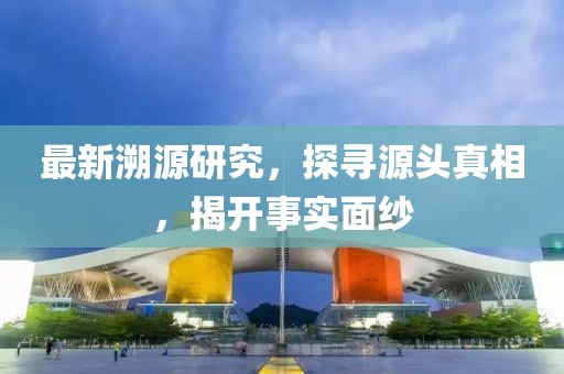 最新溯源研究，探寻源头真相，揭开事实面纱