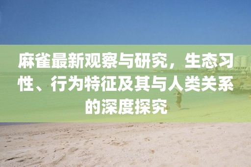 麻雀最新观察与研究，生态习性、行为特征及其与人类关系的深度探究