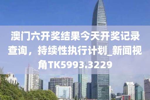 澳门六开奖结果今天开奖记录查询，持续性执行计划_新闻视角TK5993.3229