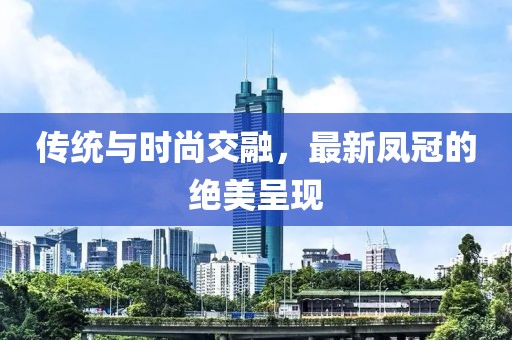 传统与时尚交融，最新凤冠的绝美呈现