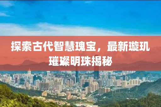探索古代智慧瑰宝，最新璇玑璀璨明珠揭秘
