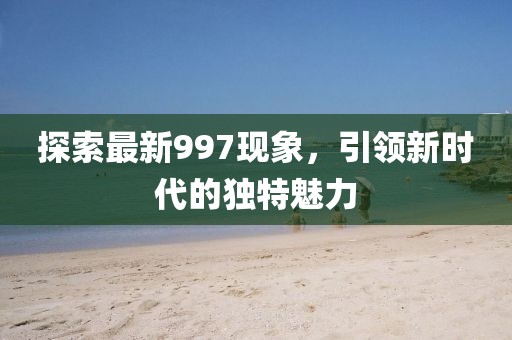 探索最新997现象，引领新时代的独特魅力