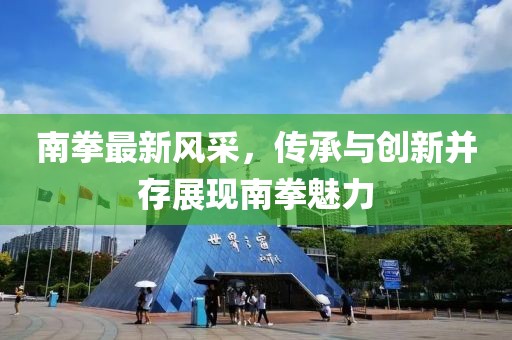 南拳最新风采，传承与创新并存展现南拳魅力