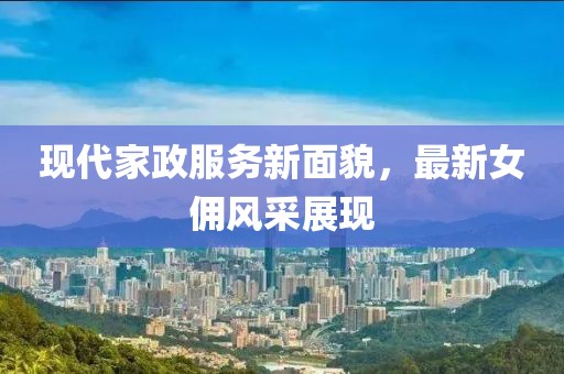 现代家政服务新面貌，最新女佣风采展现