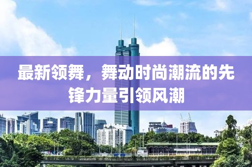 最新领舞，舞动时尚潮流的先锋力量引领风潮