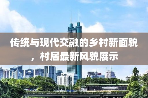 传统与现代交融的乡村新面貌，村居最新风貌展示