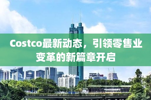 Costco最新动态，引领零售业变革的新篇章开启