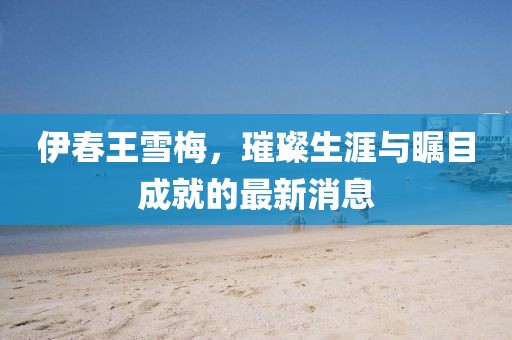 伊春王雪梅，璀璨生涯与瞩目成就的最新消息