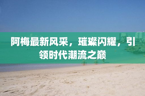 阿梅最新风采，璀璨闪耀，引领时代潮流之巅