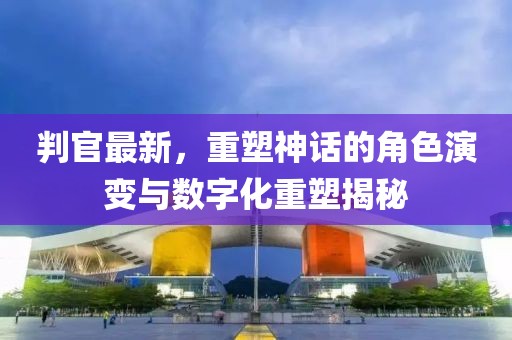判官最新，重塑神话的角色演变与数字化重塑揭秘