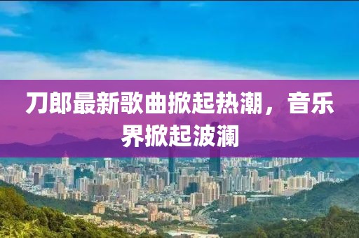 刀郎最新歌曲掀起热潮，音乐界掀起波澜