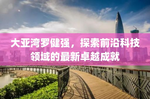 大亚湾罗健强，探索前沿科技领域的最新卓越成就