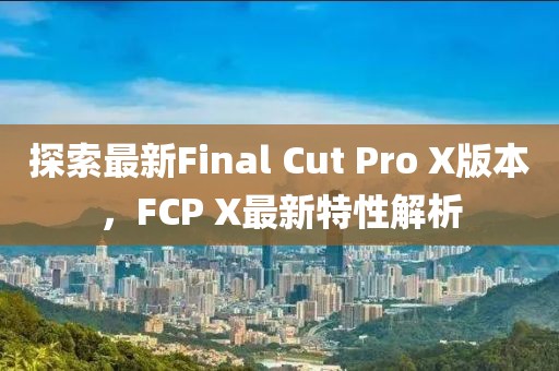 探索最新Final Cut Pro X版本，FCP X最新特性解析