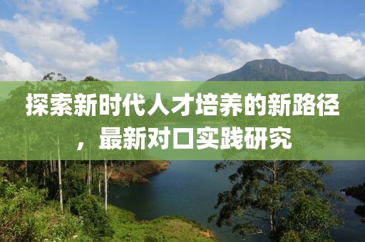 探索新时代人才培养的新路径，最新对口实践研究