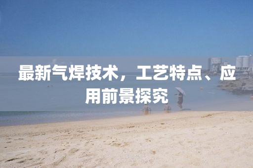 最新气焊技术，工艺特点、应用前景探究