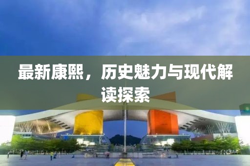 最新康熙，历史魅力与现代解读探索