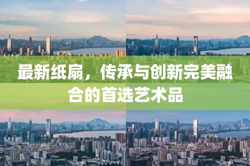 最新纸扇，传承与创新完美融合的首选艺术品