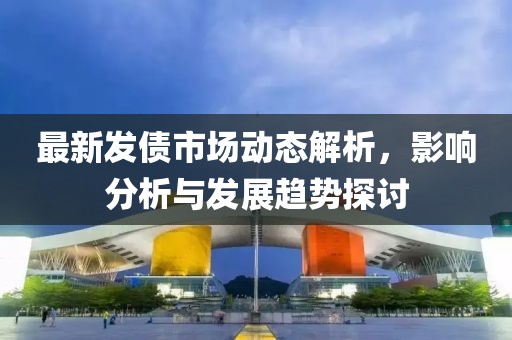 最新发债市场动态解析，影响分析与发展趋势探讨