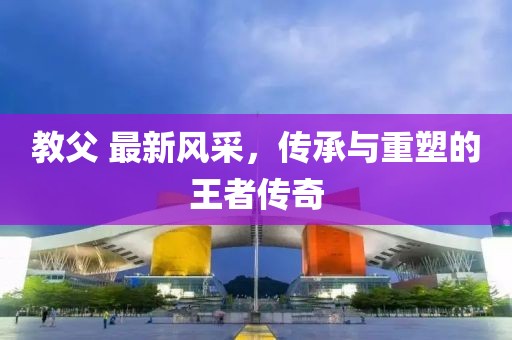 教父 最新风采，传承与重塑的王者传奇
