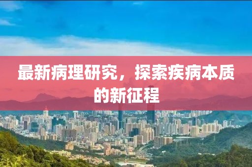 最新病理研究，探索疾病本质的新征程
