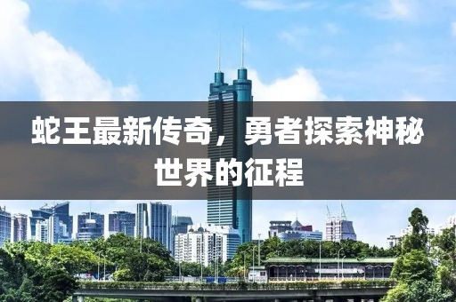 蛇王最新传奇，勇者探索神秘世界的征程