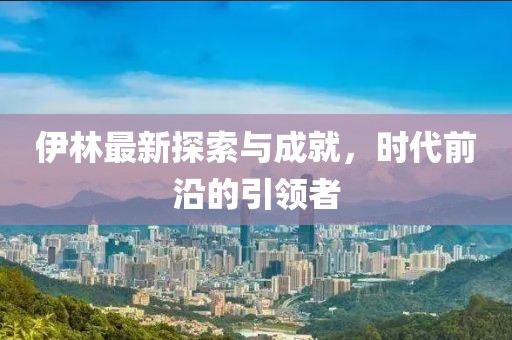 伊林最新探索与成就，时代前沿的引领者